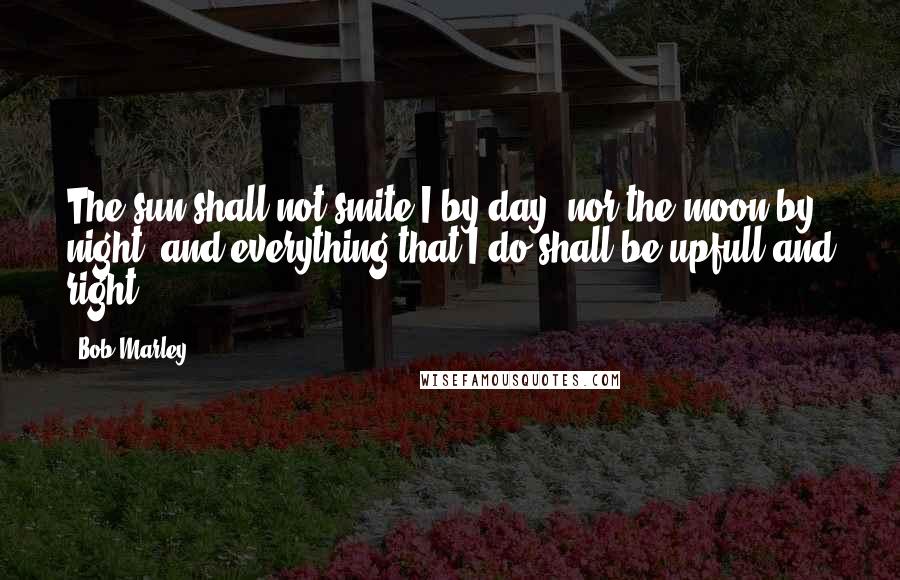 Bob Marley Quotes: The sun shall not smite I by day, nor the moon by night, and everything that I do shall be upfull and right.