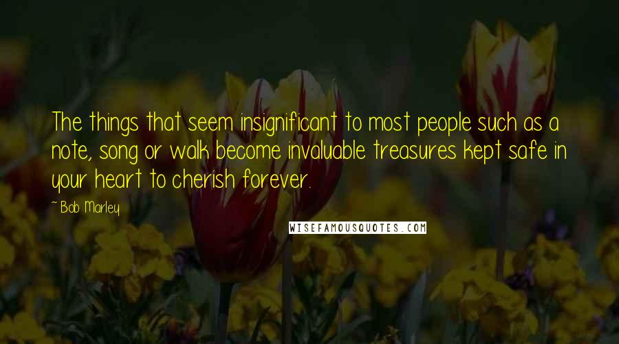 Bob Marley Quotes: The things that seem insignificant to most people such as a note, song or walk become invaluable treasures kept safe in your heart to cherish forever.