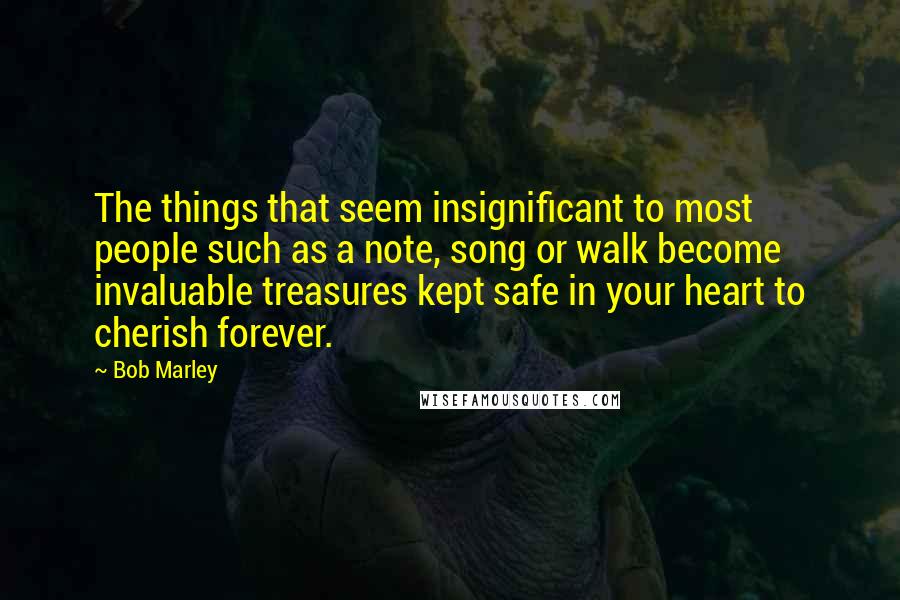 Bob Marley Quotes: The things that seem insignificant to most people such as a note, song or walk become invaluable treasures kept safe in your heart to cherish forever.