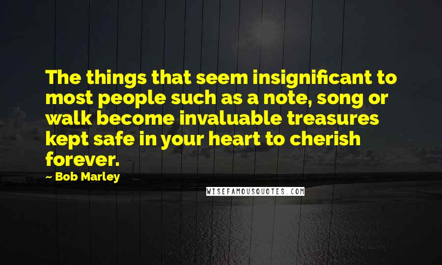 Bob Marley Quotes: The things that seem insignificant to most people such as a note, song or walk become invaluable treasures kept safe in your heart to cherish forever.