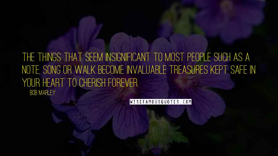 Bob Marley Quotes: The things that seem insignificant to most people such as a note, song or walk become invaluable treasures kept safe in your heart to cherish forever.