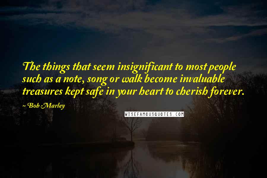 Bob Marley Quotes: The things that seem insignificant to most people such as a note, song or walk become invaluable treasures kept safe in your heart to cherish forever.