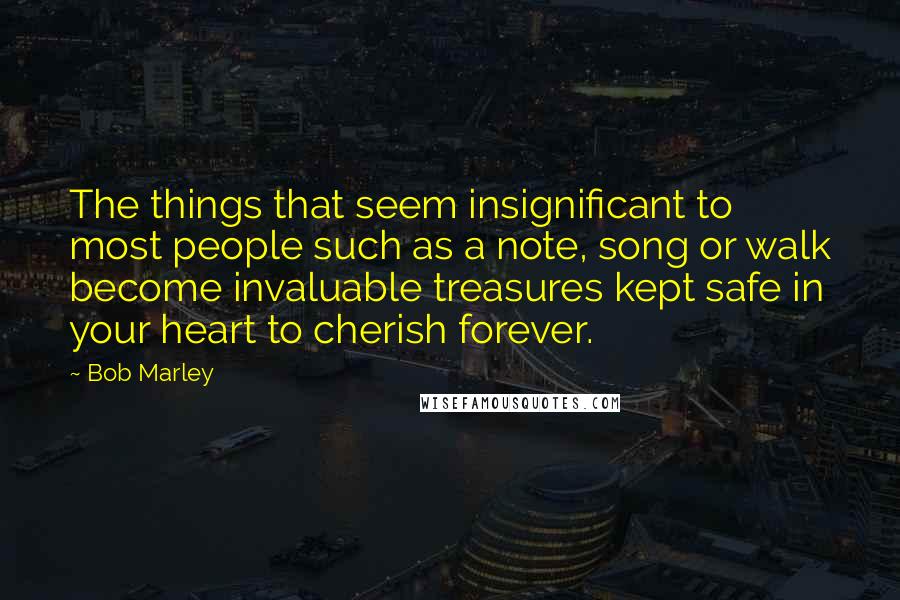 Bob Marley Quotes: The things that seem insignificant to most people such as a note, song or walk become invaluable treasures kept safe in your heart to cherish forever.