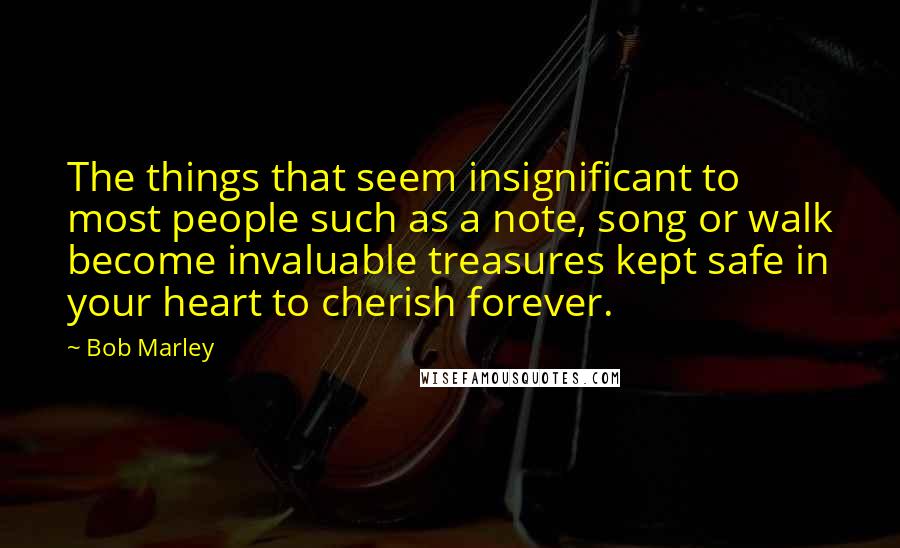 Bob Marley Quotes: The things that seem insignificant to most people such as a note, song or walk become invaluable treasures kept safe in your heart to cherish forever.