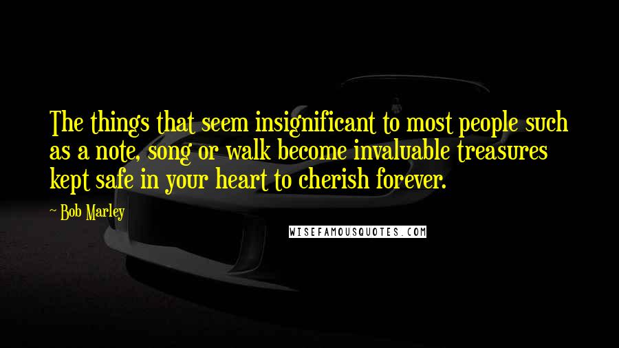 Bob Marley Quotes: The things that seem insignificant to most people such as a note, song or walk become invaluable treasures kept safe in your heart to cherish forever.