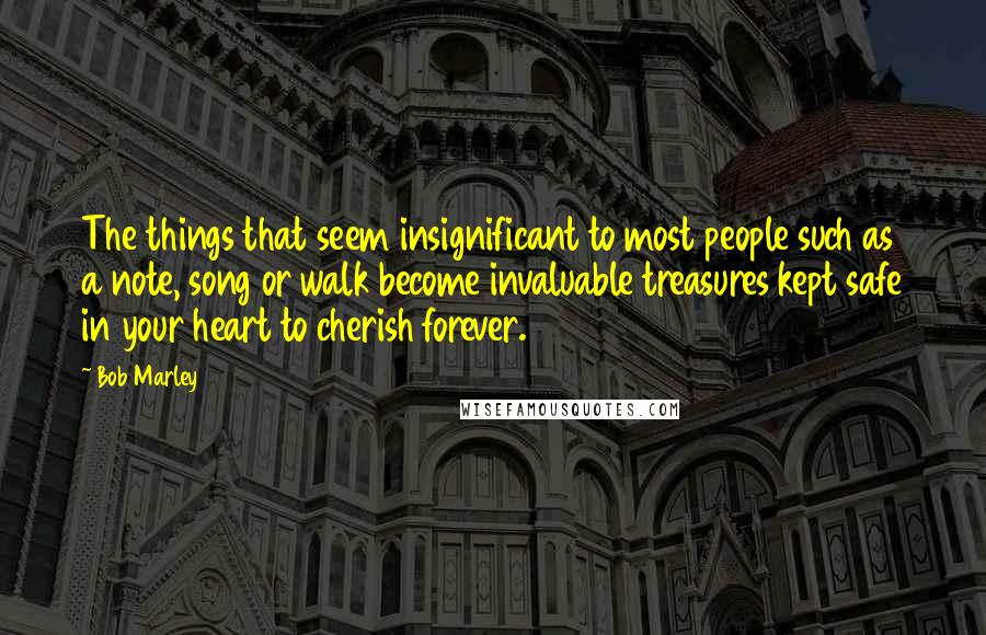 Bob Marley Quotes: The things that seem insignificant to most people such as a note, song or walk become invaluable treasures kept safe in your heart to cherish forever.