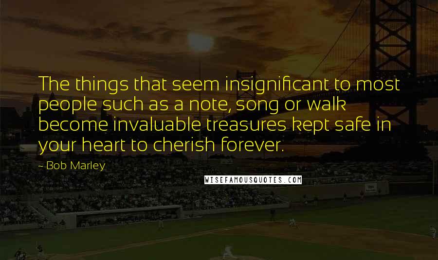 Bob Marley Quotes: The things that seem insignificant to most people such as a note, song or walk become invaluable treasures kept safe in your heart to cherish forever.