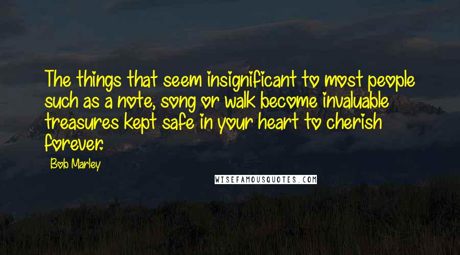 Bob Marley Quotes: The things that seem insignificant to most people such as a note, song or walk become invaluable treasures kept safe in your heart to cherish forever.