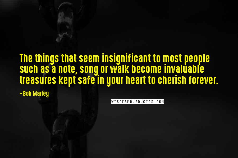 Bob Marley Quotes: The things that seem insignificant to most people such as a note, song or walk become invaluable treasures kept safe in your heart to cherish forever.