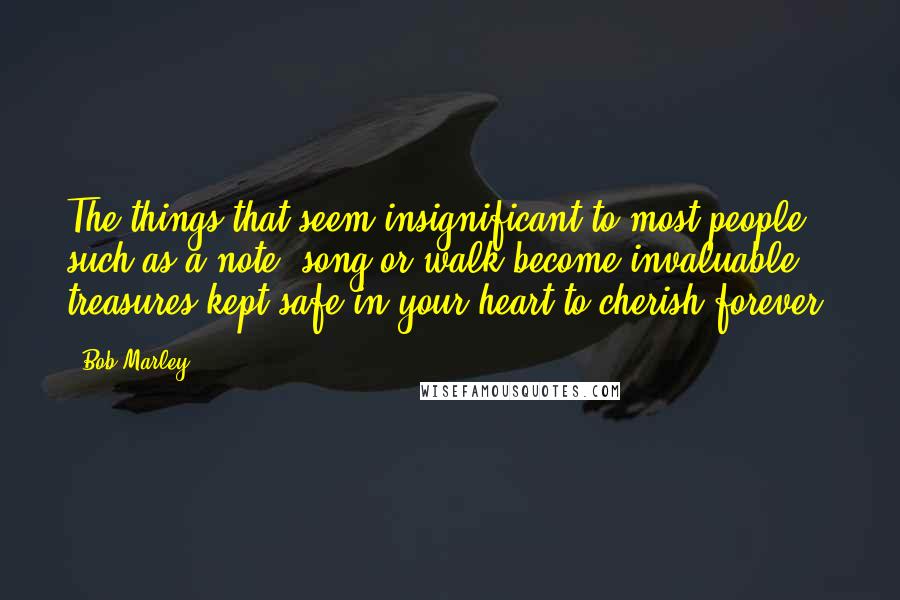 Bob Marley Quotes: The things that seem insignificant to most people such as a note, song or walk become invaluable treasures kept safe in your heart to cherish forever.