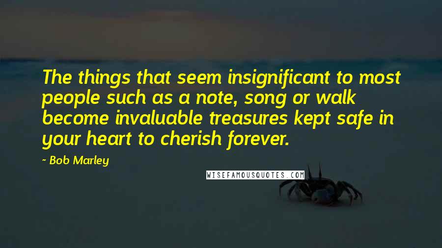 Bob Marley Quotes: The things that seem insignificant to most people such as a note, song or walk become invaluable treasures kept safe in your heart to cherish forever.