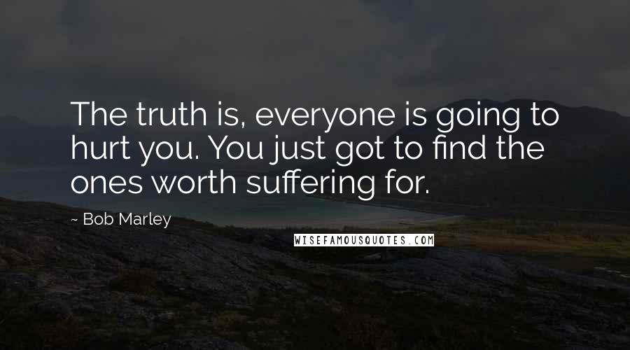 Bob Marley Quotes: The truth is, everyone is going to hurt you. You just got to find the ones worth suffering for.