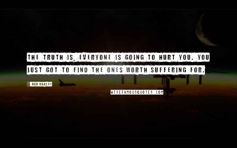 Bob Marley Quotes: The truth is, everyone is going to hurt you. You just got to find the ones worth suffering for.