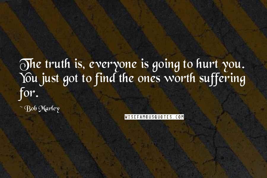 Bob Marley Quotes: The truth is, everyone is going to hurt you. You just got to find the ones worth suffering for.