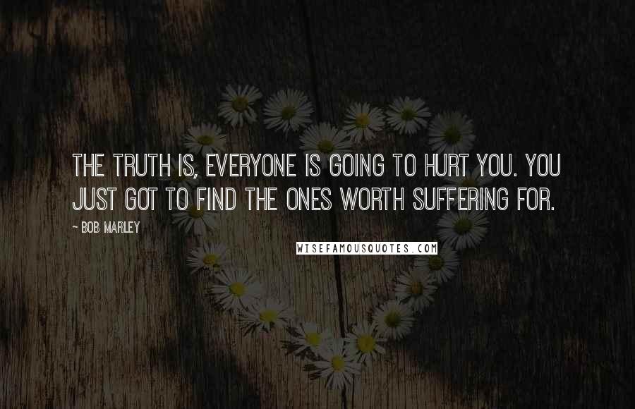 Bob Marley Quotes: The truth is, everyone is going to hurt you. You just got to find the ones worth suffering for.