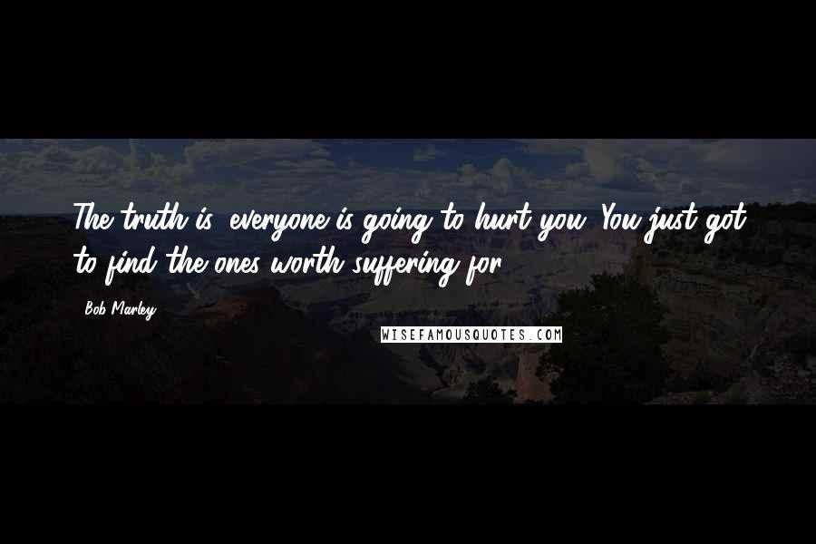 Bob Marley Quotes: The truth is, everyone is going to hurt you. You just got to find the ones worth suffering for.