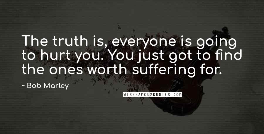 Bob Marley Quotes: The truth is, everyone is going to hurt you. You just got to find the ones worth suffering for.