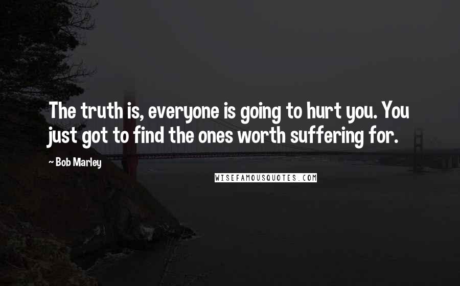 Bob Marley Quotes: The truth is, everyone is going to hurt you. You just got to find the ones worth suffering for.