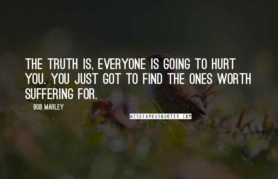 Bob Marley Quotes: The truth is, everyone is going to hurt you. You just got to find the ones worth suffering for.