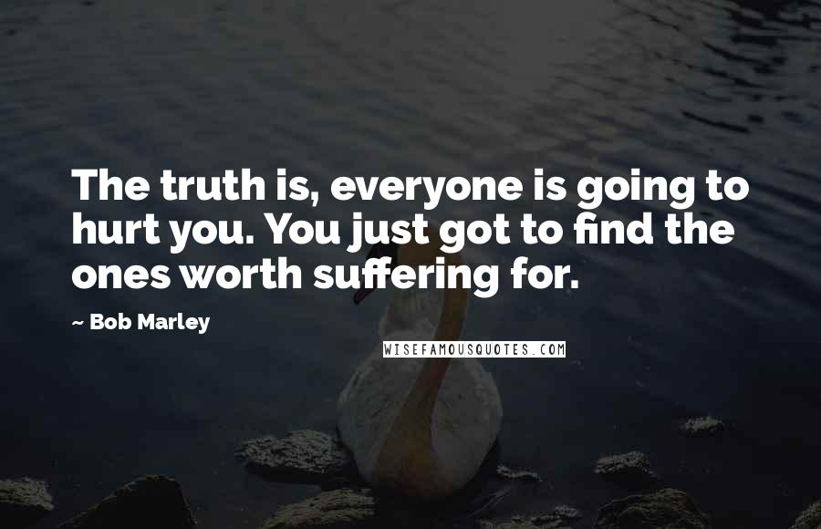 Bob Marley Quotes: The truth is, everyone is going to hurt you. You just got to find the ones worth suffering for.
