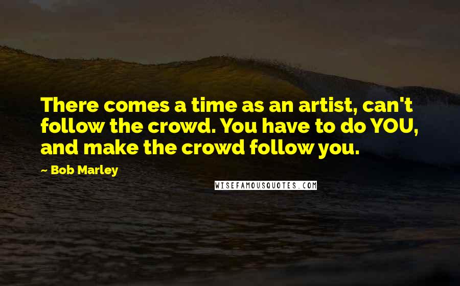 Bob Marley Quotes: There comes a time as an artist, can't follow the crowd. You have to do YOU, and make the crowd follow you.