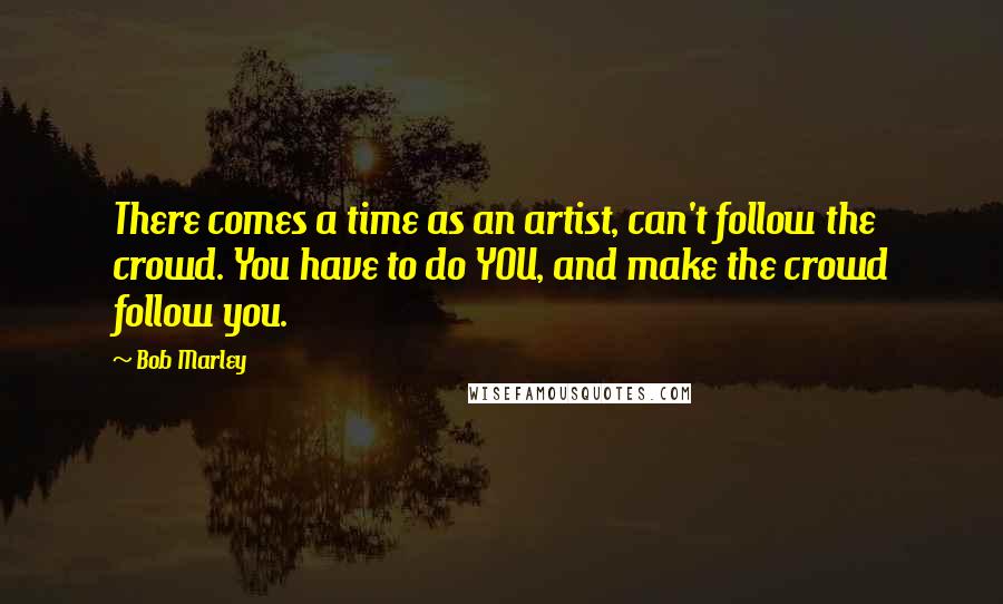 Bob Marley Quotes: There comes a time as an artist, can't follow the crowd. You have to do YOU, and make the crowd follow you.