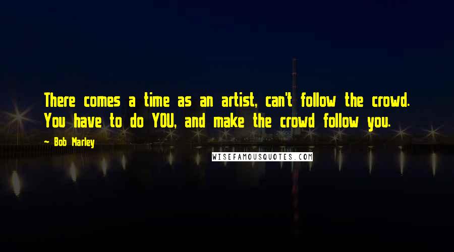 Bob Marley Quotes: There comes a time as an artist, can't follow the crowd. You have to do YOU, and make the crowd follow you.