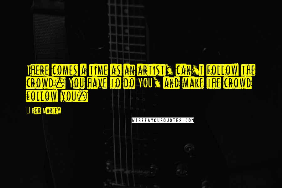 Bob Marley Quotes: There comes a time as an artist, can't follow the crowd. You have to do YOU, and make the crowd follow you.