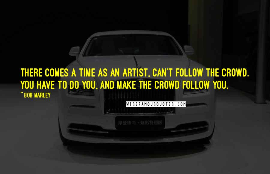 Bob Marley Quotes: There comes a time as an artist, can't follow the crowd. You have to do YOU, and make the crowd follow you.