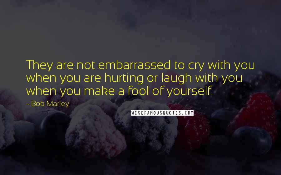 Bob Marley Quotes: They are not embarrassed to cry with you when you are hurting or laugh with you when you make a fool of yourself.