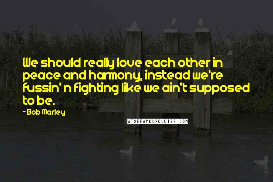 Bob Marley Quotes: We should really love each other in peace and harmony, instead we're fussin' n fighting like we ain't supposed to be.