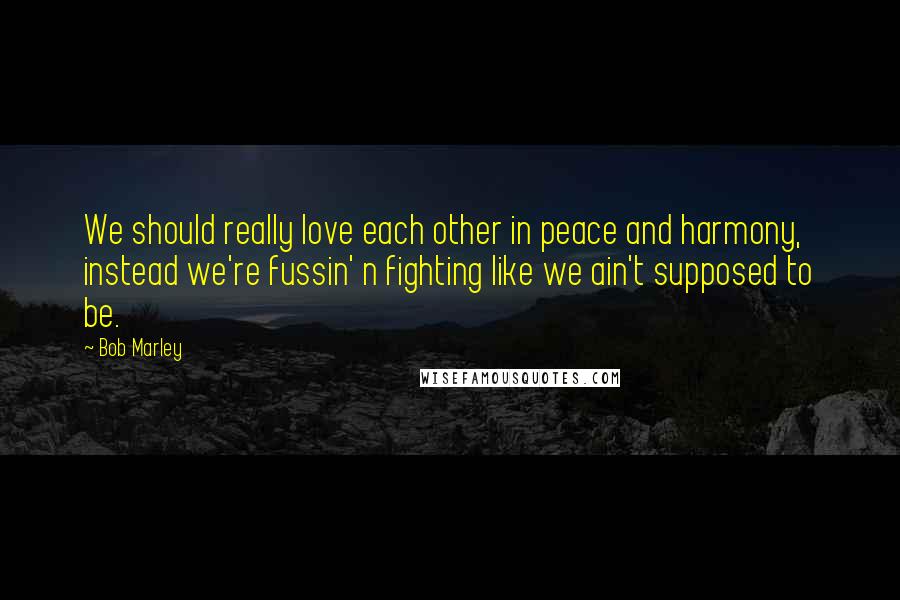 Bob Marley Quotes: We should really love each other in peace and harmony, instead we're fussin' n fighting like we ain't supposed to be.