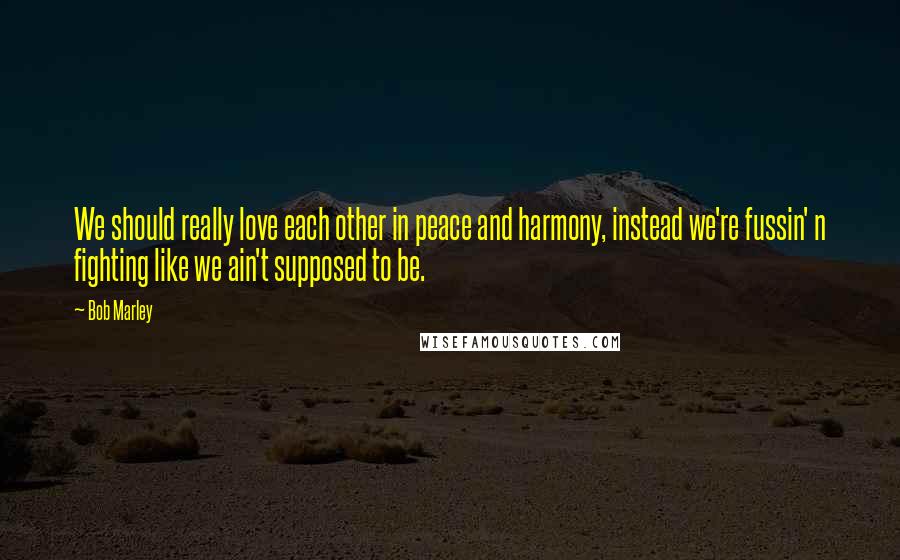 Bob Marley Quotes: We should really love each other in peace and harmony, instead we're fussin' n fighting like we ain't supposed to be.