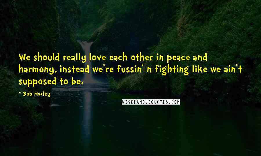 Bob Marley Quotes: We should really love each other in peace and harmony, instead we're fussin' n fighting like we ain't supposed to be.