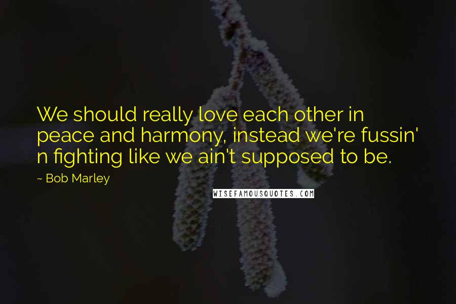 Bob Marley Quotes: We should really love each other in peace and harmony, instead we're fussin' n fighting like we ain't supposed to be.