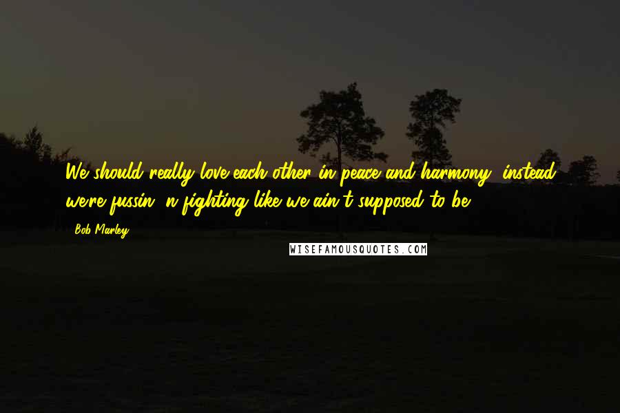 Bob Marley Quotes: We should really love each other in peace and harmony, instead we're fussin' n fighting like we ain't supposed to be.