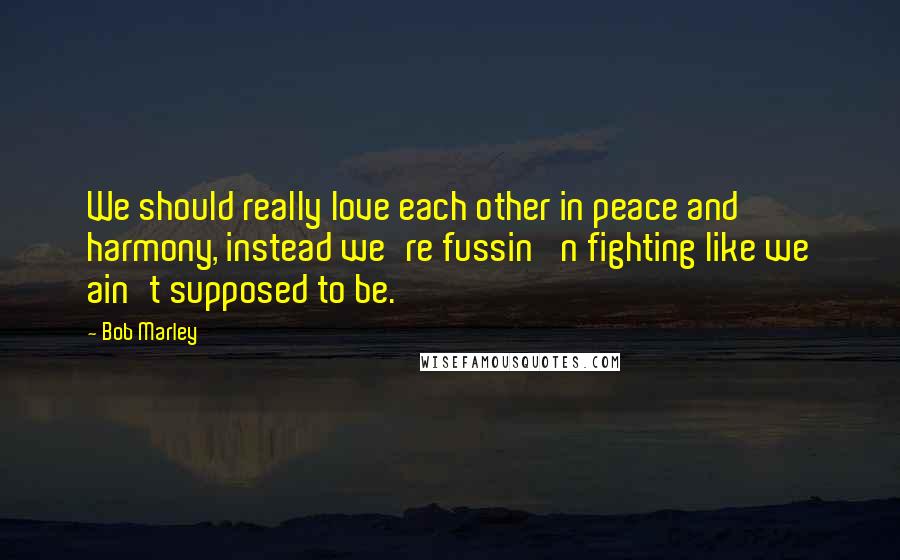 Bob Marley Quotes: We should really love each other in peace and harmony, instead we're fussin' n fighting like we ain't supposed to be.