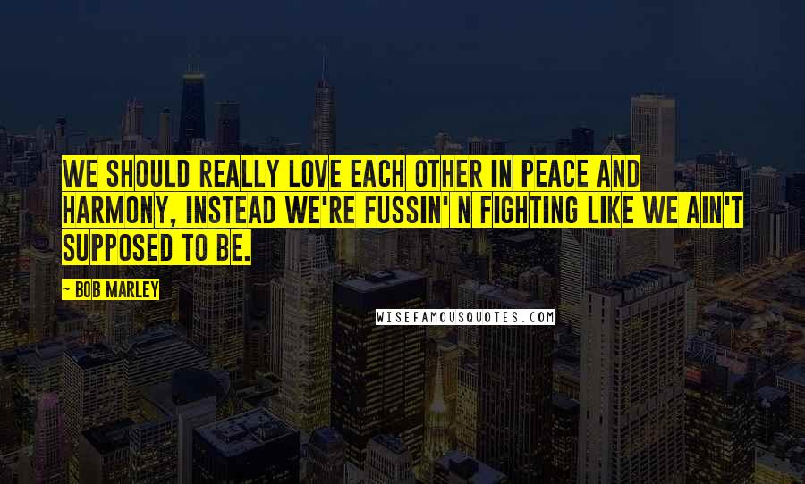 Bob Marley Quotes: We should really love each other in peace and harmony, instead we're fussin' n fighting like we ain't supposed to be.