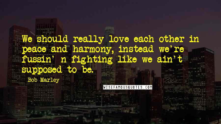 Bob Marley Quotes: We should really love each other in peace and harmony, instead we're fussin' n fighting like we ain't supposed to be.