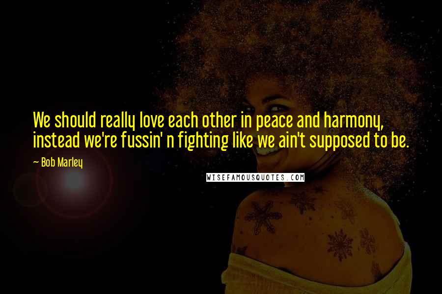 Bob Marley Quotes: We should really love each other in peace and harmony, instead we're fussin' n fighting like we ain't supposed to be.