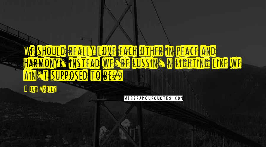 Bob Marley Quotes: We should really love each other in peace and harmony, instead we're fussin' n fighting like we ain't supposed to be.