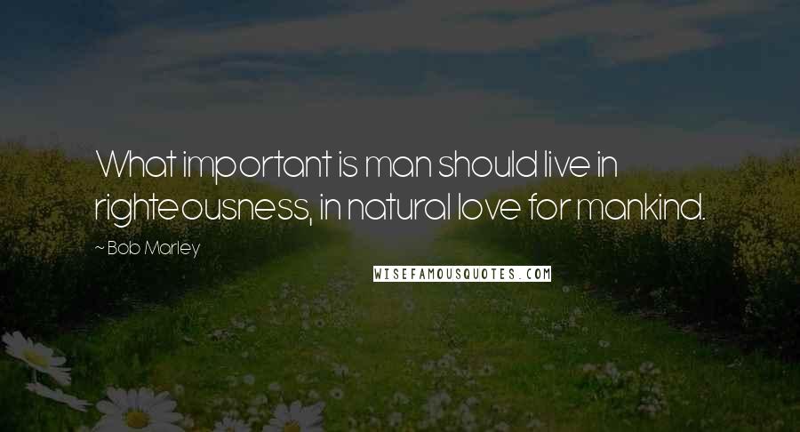 Bob Marley Quotes: What important is man should live in righteousness, in natural love for mankind.