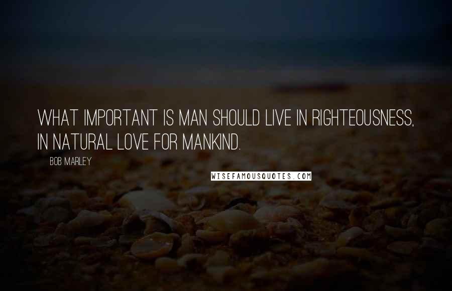 Bob Marley Quotes: What important is man should live in righteousness, in natural love for mankind.