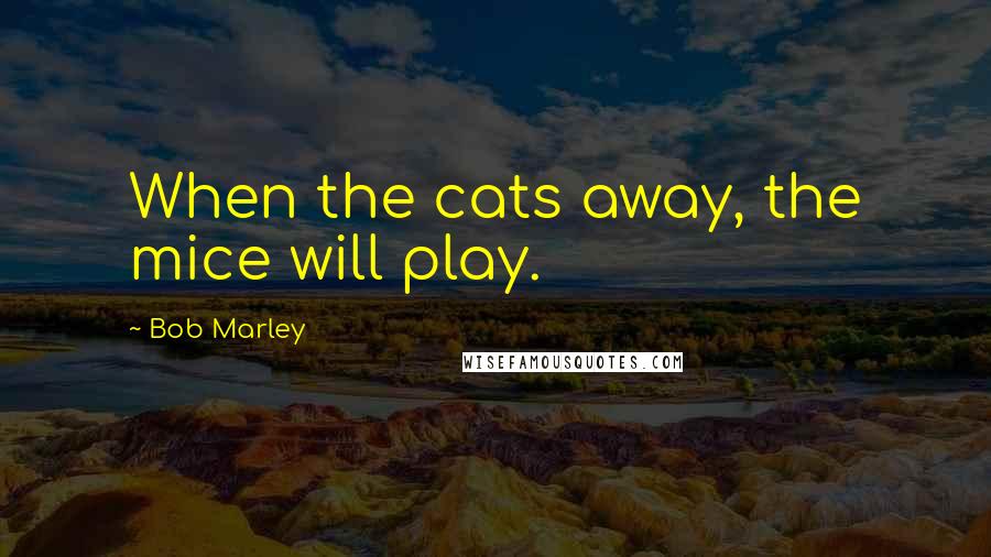 Bob Marley Quotes: When the cats away, the mice will play.