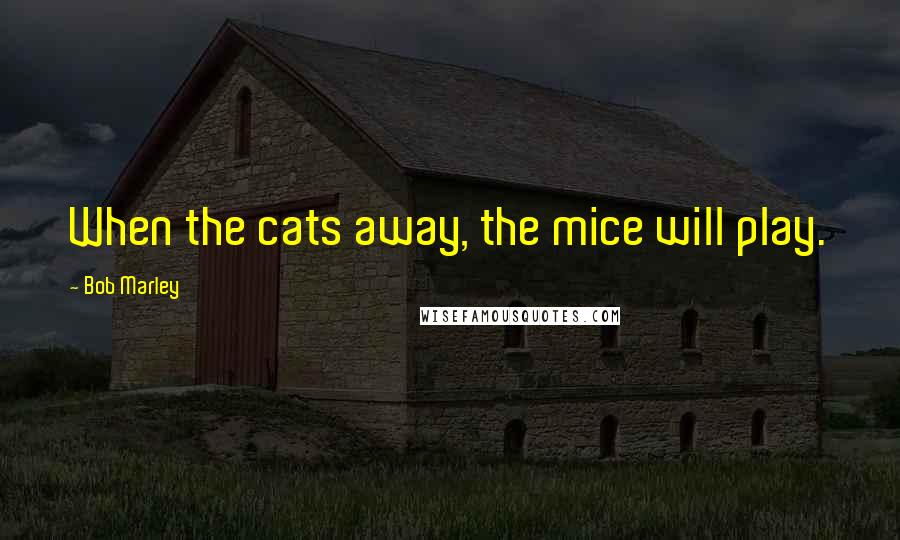 Bob Marley Quotes: When the cats away, the mice will play.