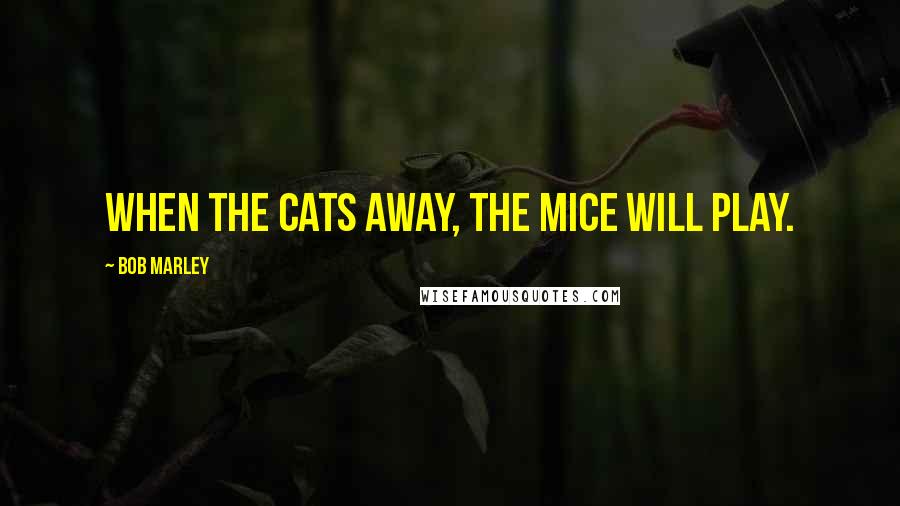 Bob Marley Quotes: When the cats away, the mice will play.