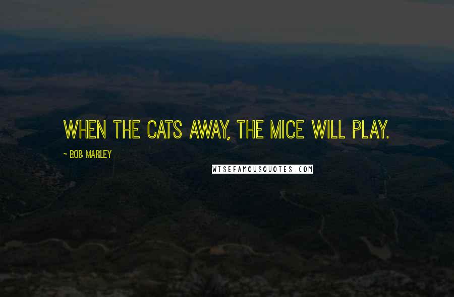 Bob Marley Quotes: When the cats away, the mice will play.