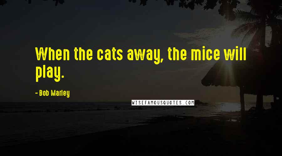 Bob Marley Quotes: When the cats away, the mice will play.