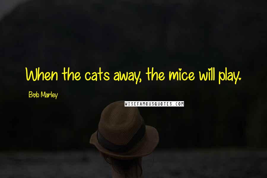 Bob Marley Quotes: When the cats away, the mice will play.