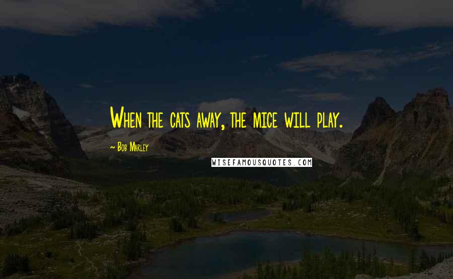 Bob Marley Quotes: When the cats away, the mice will play.